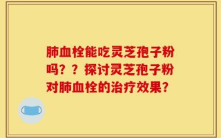 肺血栓能吃灵芝孢子粉吗？？探讨灵芝孢子粉对肺血栓的治疗效果？