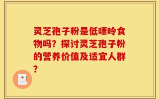 灵芝孢子粉是低嘌呤食物吗？探讨灵芝孢子粉的营养价值及适宜人群？