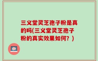 三义堂灵芝孢子粉是真的吗(三义堂灵芝孢子粉的真实效果如何？)