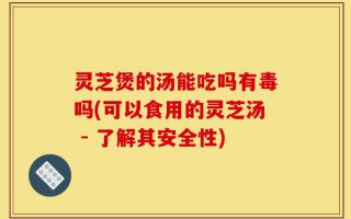 灵芝煲的汤能吃吗有毒吗(可以食用的灵芝汤 - 了解其安全性)