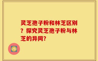 灵芝孢子粉和林芝区别？探究灵芝孢子粉与林芝的异同？