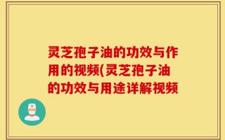 灵芝孢子油的功效与作用的视频(灵芝孢子油的功效与用途详解视频