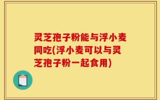 灵芝孢子粉能与浮小麦同吃(浮小麦可以与灵芝孢子粉一起食用)