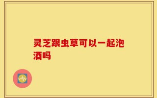 灵芝跟虫草可以一起泡酒吗