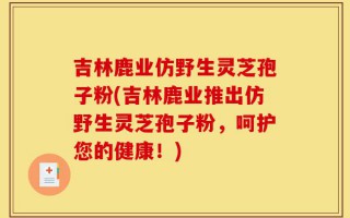 吉林鹿业仿野生灵芝孢子粉(吉林鹿业推出仿野生灵芝孢子粉，呵护您的健康！)