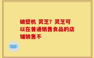 破壁机 灵芝？灵芝可以在普通销售食品的店铺销售不