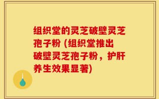 组织堂的灵芝破壁灵芝孢子粉 (组织堂推出破壁灵芝孢子粉，护肝养生效果显著)