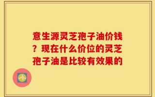 意生源灵芝孢子油价钱？现在什么价位的灵芝孢子油是比较有效果的