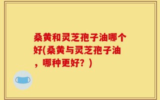 桑黄和灵芝孢子油哪个好(桑黄与灵芝孢子油，哪种更好？)