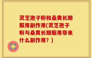 灵芝孢子粉和桑黄长期服用副作用(灵芝孢子粉与桑黄长期服用带来什么副作用？)
