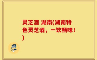 灵芝酒 湖南(湖南特色灵芝酒，一饮畅味！)