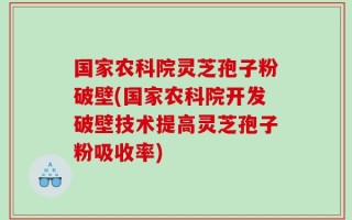 国家农科院灵芝孢子粉破壁(国家农科院开发破壁技术提高灵芝孢子粉吸收率)
