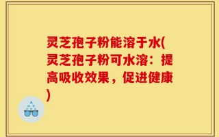 灵芝孢子粉能溶于水(灵芝孢子粉可水溶：提高吸收效果，促进健康)