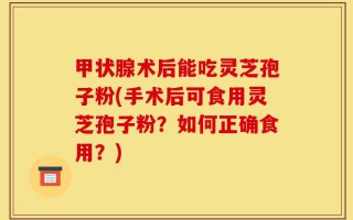 甲状腺术后能吃灵芝孢子粉(手术后可食用灵芝孢子粉？如何正确食用？)