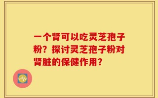 一个肾可以吃灵芝孢子粉？探讨灵芝孢子粉对肾脏的保健作用？