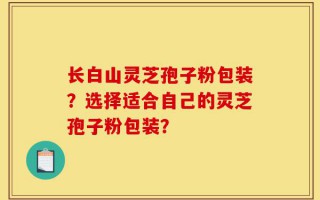 长白山灵芝孢子粉包装？选择适合自己的灵芝孢子粉包装？