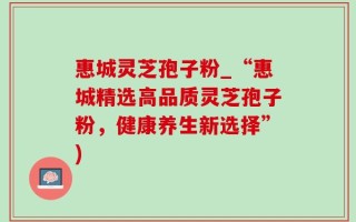 惠城灵芝孢子粉_“惠城精选高品质灵芝孢子粉，健康养生新选择”)