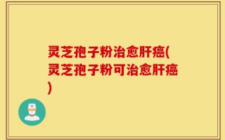 灵芝孢子粉治愈肝癌(灵芝孢子粉可治愈肝癌)