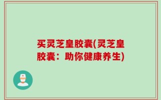 买灵芝皇胶囊(灵芝皇胶囊：助你健康养生)