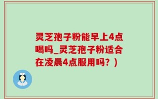 灵芝孢子粉能早上4点喝吗_灵芝孢子粉适合在凌晨4点服用吗？)