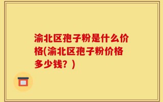 渝北区孢子粉是什么价格(渝北区孢子粉价格多少钱？)
