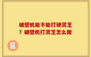 破壁机能不能打硬灵芝？破壁机打灵芝怎么做