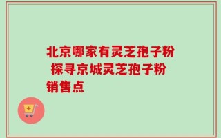 北京哪家有灵芝孢子粉 探寻京城灵芝孢子粉销售点