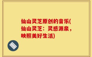 仙山灵芝原创的音乐(仙山灵芝：灵感源泉，映照美好生活)