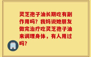 灵芝孢子油长期吃有副作用吗？我妈说她朋友做完治疗吃灵芝孢子油来调理身体，有人用过吗？