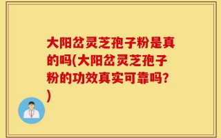 大阳岔灵芝孢子粉是真的吗(大阳岔灵芝孢子粉的功效真实可靠吗？)