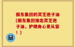 振东集团的灵芝孢子油(振东集团推出灵芝孢子油，护理身心更从容！)