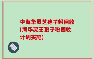 中海华灵芝孢子粉回收(海华灵芝孢子粉回收计划实施)