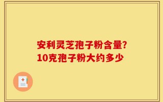 安利灵芝孢子粉含量？10克孢子粉大约多少