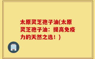 太原灵芝孢子油(太原灵芝孢子油：提高免疫力的天然之选！)