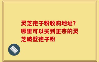 灵芝孢子粉收购地址？哪里可以买到正宗的灵芝破壁孢子粉