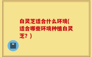 白灵芝适合什么环境(适合哪些环境种植白灵芝？)