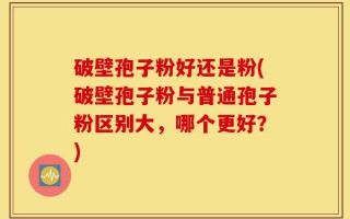 破壁孢子粉好还是粉(破壁孢子粉与普通孢子粉区别大，哪个更好？)
