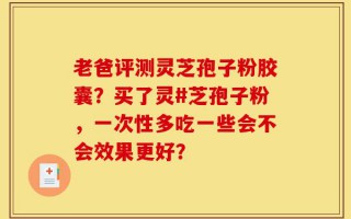 老爸评测灵芝孢子粉胶囊？买了灵#芝孢子粉，一次性多吃一些会不会效果更好？