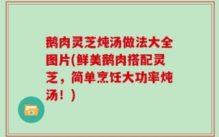 鹅肉灵芝炖汤做法大全图片(鲜美鹅肉搭配灵芝，简单烹饪大功率炖汤！)