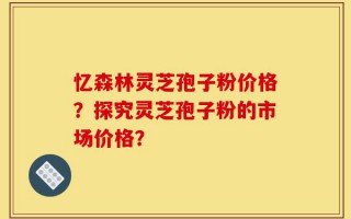 忆森林灵芝孢子粉价格？探究灵芝孢子粉的市场价格？
