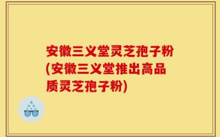 安徽三义堂灵芝孢子粉(安徽三义堂推出高品质灵芝孢子粉)