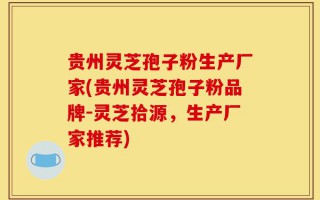贵州灵芝孢子粉生产厂家(贵州灵芝孢子粉品牌-灵芝拾源，生产厂家推荐)