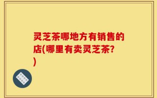 灵芝茶哪地方有销售的店(哪里有卖灵芝茶？)