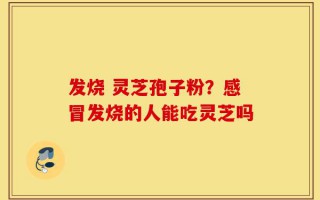 发烧 灵芝孢子粉？感冒发烧的人能吃灵芝吗