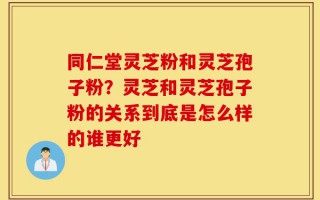 同仁堂灵芝粉和灵芝孢子粉？灵芝和灵芝孢子粉的关系到底是怎么样的谁更好
