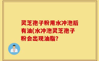 灵芝孢子粉用水冲泡后有油(水冲泡灵芝孢子粉会出现油脂？