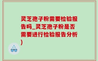 灵芝孢子粉需要检验报告吗_灵芝孢子粉是否需要进行检验报告分析)