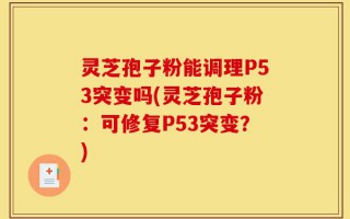 灵芝孢子粉能调理P53突变吗(灵芝孢子粉：可修复P53突变？)