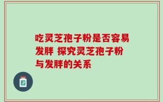 吃灵芝孢子粉是否容易发胖 探究灵芝孢子粉与发胖的关系