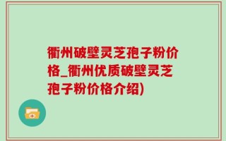 衢州破壁灵芝孢子粉价格_衢州优质破壁灵芝孢子粉价格介绍)